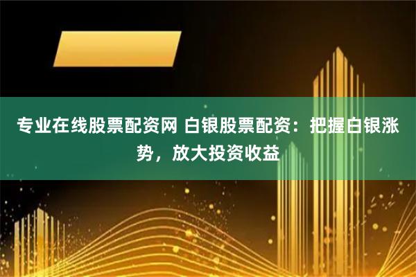 专业在线股票配资网 白银股票配资：把握白银涨势，放大投资收益