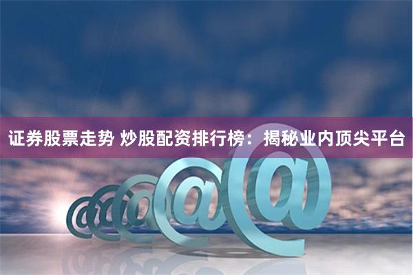 证券股票走势 炒股配资排行榜：揭秘业内顶尖平台