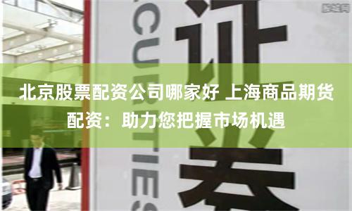 北京股票配资公司哪家好 上海商品期货配资：助力您把握市场机遇
