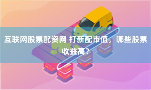 互联网股票配资网 打新配市值，哪些股票收益高？