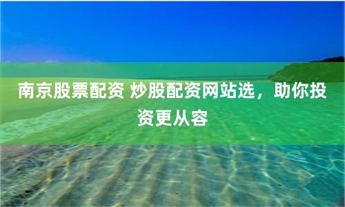 南京股票配资 炒股配资网站选，助你投资更从容