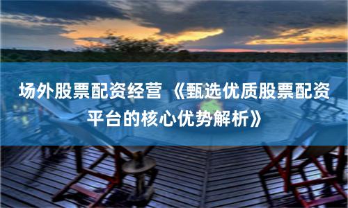 场外股票配资经营 《甄选优质股票配资平台的核心优势解析》